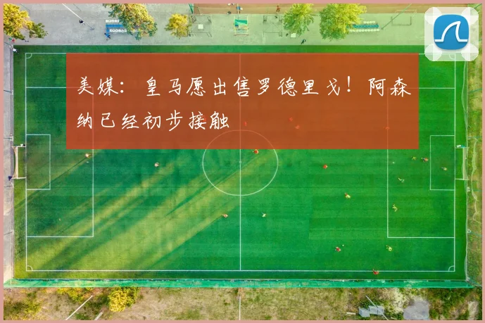 美媒：皇马愿出售罗德里戈！阿森纳已经初步接触