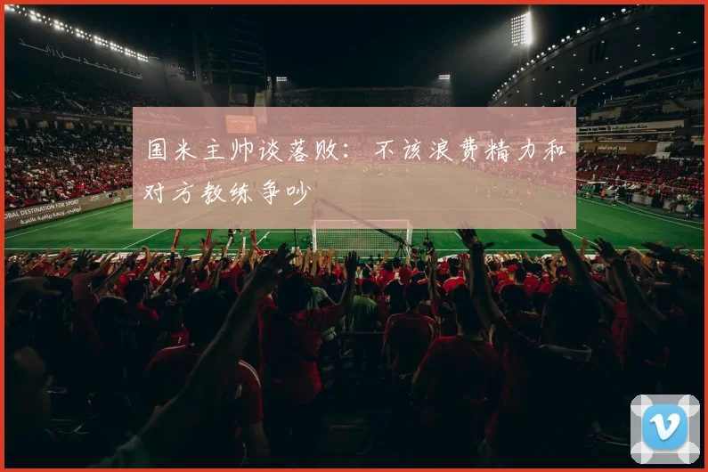 国米主帅谈落败：不该浪费精力和对方教练争吵